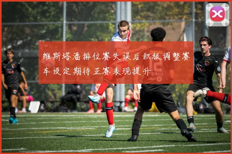 维斯塔潘排位赛失误后积极调整赛车设定期待正赛表现提升